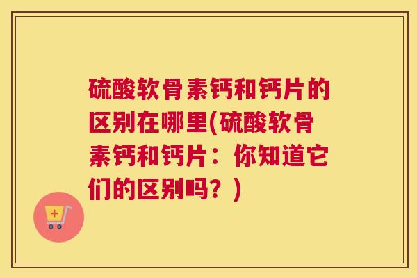 硫酸软骨素钙和钙片的区别在哪里(硫酸软骨素钙和钙片：你知道它们的区别吗？)