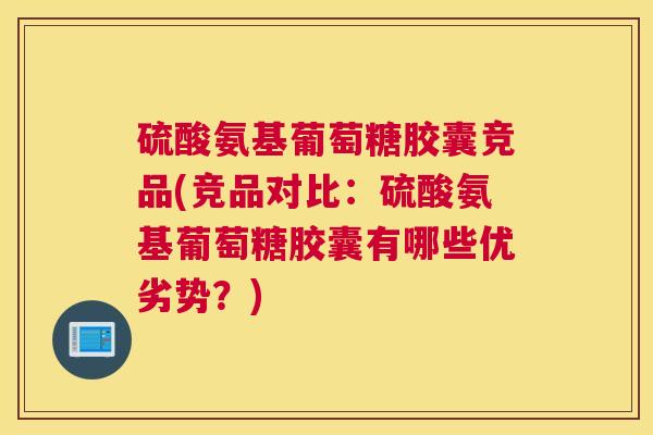 硫酸氨基葡萄糖胶囊竞品(竞品对比：硫酸氨基葡萄糖胶囊有哪些优劣势？)