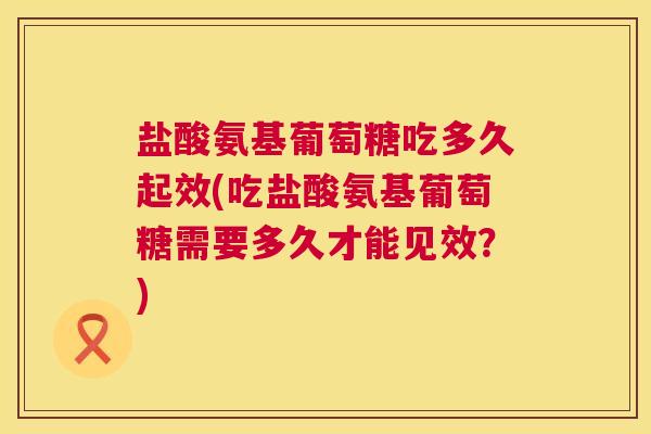 盐酸氨基葡萄糖吃多久起效(吃盐酸氨基葡萄糖需要多久才能见效？)