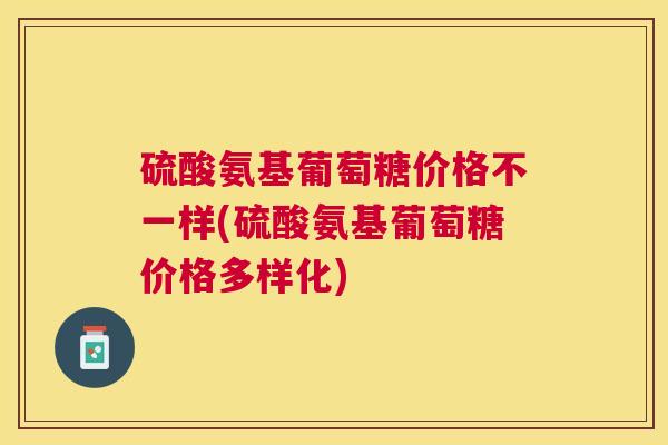 硫酸氨基葡萄糖价格不一样(硫酸氨基葡萄糖价格多样化)