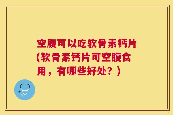 空腹可以吃软骨素钙片(软骨素钙片可空腹食用，有哪些好处？)