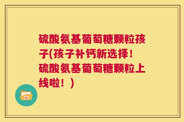 硫酸氨基葡萄糖颗粒孩子(孩子补钙新选择！硫酸氨基葡萄糖颗粒上线啦！)