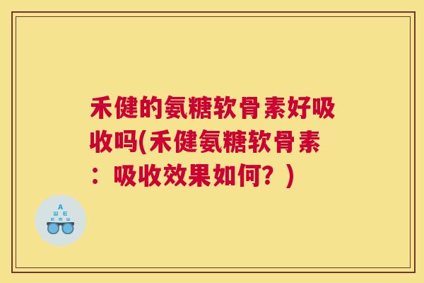禾健的氨糖软骨素好吸收吗(禾健氨糖软骨素：吸收效果如何？)