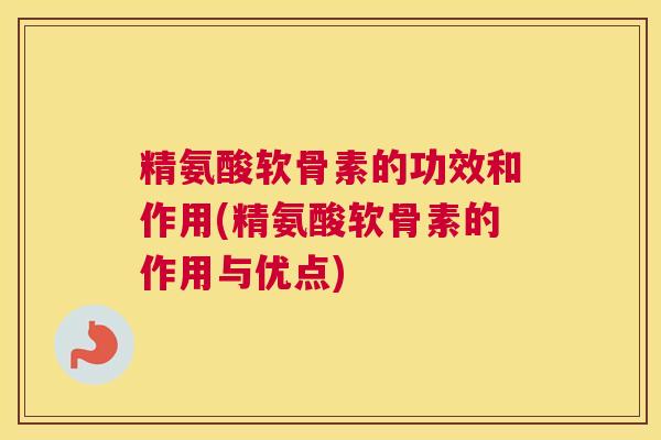 精氨酸软骨素的功效和作用(精氨酸软骨素的作用与优点)