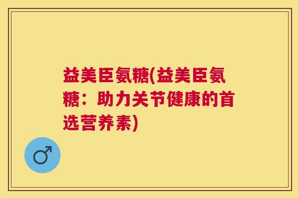 益美臣氨糖(益美臣氨糖：助力关节健康的首选营养素)