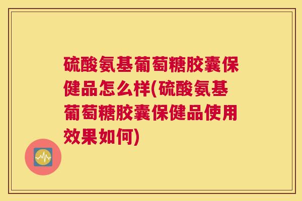 硫酸氨基葡萄糖胶囊保健品怎么样(硫酸氨基葡萄糖胶囊保健品使用效果如何)