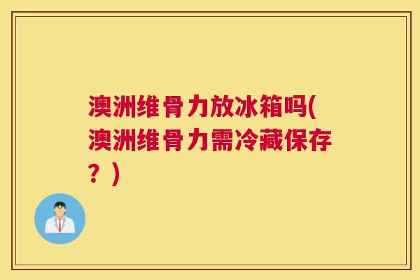 澳洲维骨力放冰箱吗(澳洲维骨力需冷藏保存？)