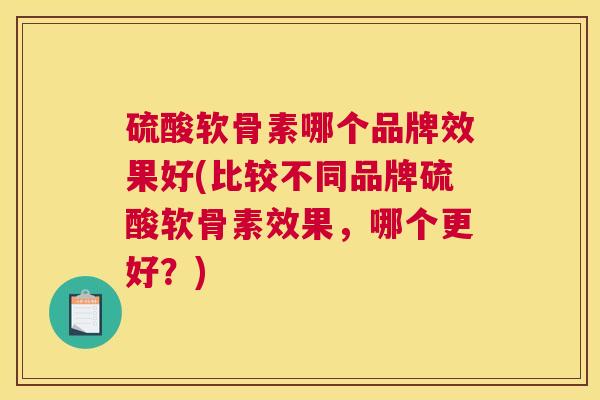 硫酸软骨素哪个品牌效果好(比较不同品牌硫酸软骨素效果，哪个更好？)
