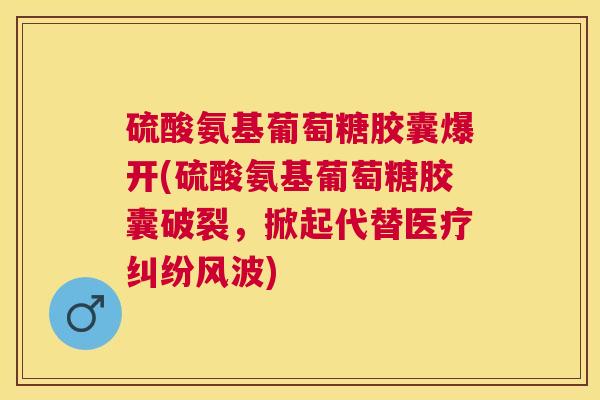 硫酸氨基葡萄糖胶囊爆开(硫酸氨基葡萄糖胶囊破裂，掀起代替医疗纠纷风波)