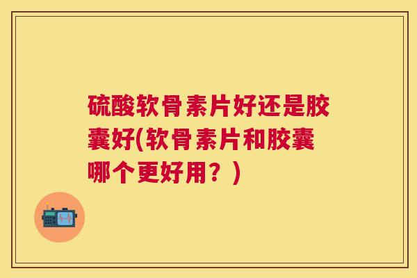 硫酸软骨素片好还是胶囊好(软骨素片和胶囊哪个更好用？)