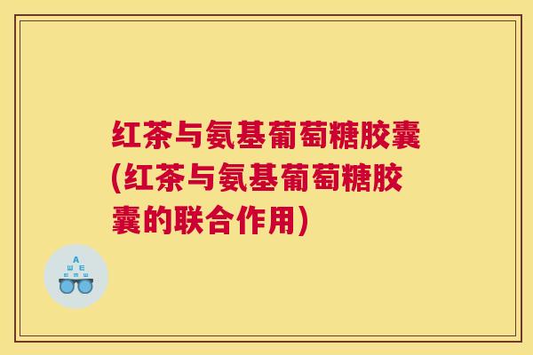 红茶与氨基葡萄糖胶囊(红茶与氨基葡萄糖胶囊的联合作用)
