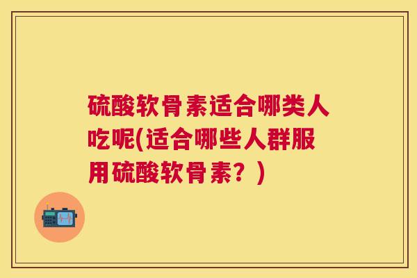 硫酸软骨素适合哪类人吃呢(适合哪些人群服用硫酸软骨素？)