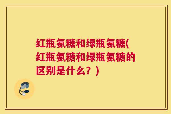 红瓶氨糖和绿瓶氨糖(红瓶氨糖和绿瓶氨糖的区别是什么？)