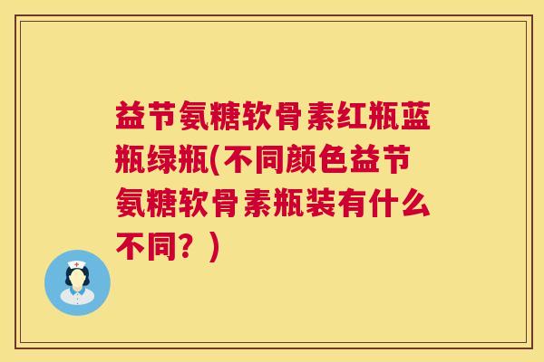 益节氨糖软骨素红瓶蓝瓶绿瓶(不同颜色益节氨糖软骨素瓶装有什么不同？)