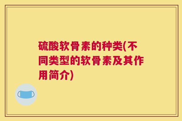 硫酸软骨素的种类(不同类型的软骨素及其作用简介)