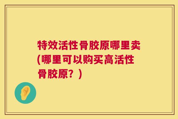 特效活性骨胶原哪里卖(哪里可以购买高活性骨胶原？)