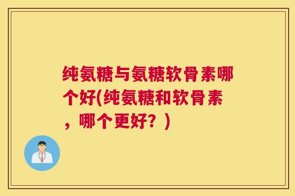 纯氨糖与氨糖软骨素哪个好(纯氨糖和软骨素，哪个更好？)