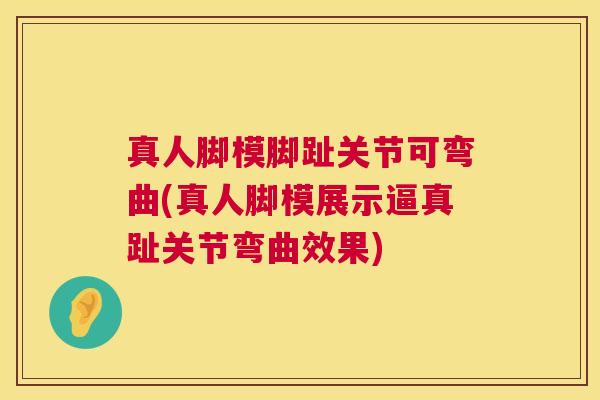真人脚模脚趾关节可弯曲(真人脚模展示逼真趾关节弯曲效果)