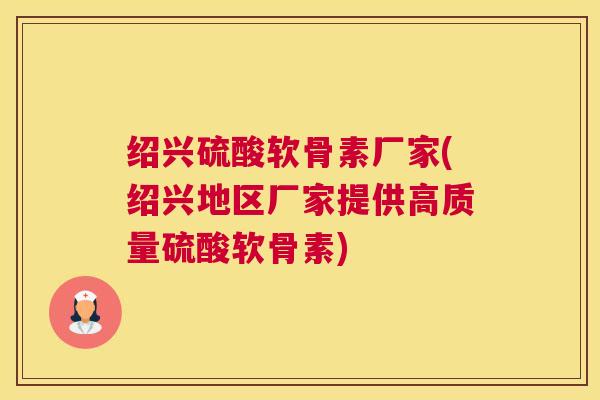 绍兴硫酸软骨素厂家(绍兴地区厂家提供高质量硫酸软骨素)