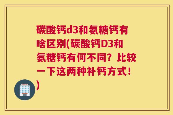 碳酸钙d3和氨糖钙有啥区别(碳酸钙D3和氨糖钙有何不同？比较一下这两种补钙方式！)