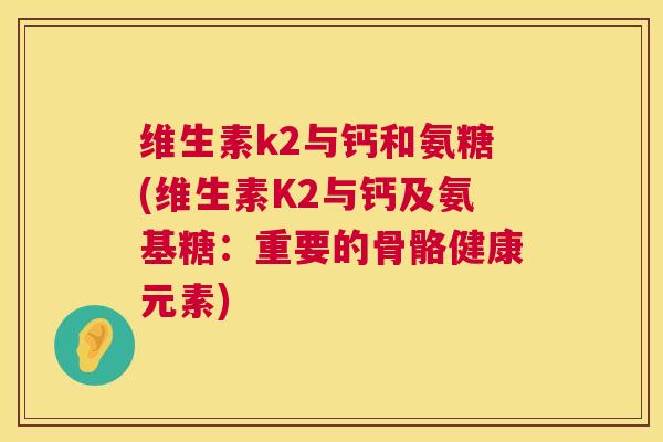 维生素k2与钙和氨糖(维生素K2与钙及氨基糖：重要的骨骼健康元素)