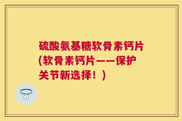 硫酸氨基糖软骨素钙片(软骨素钙片——保护关节新选择！)