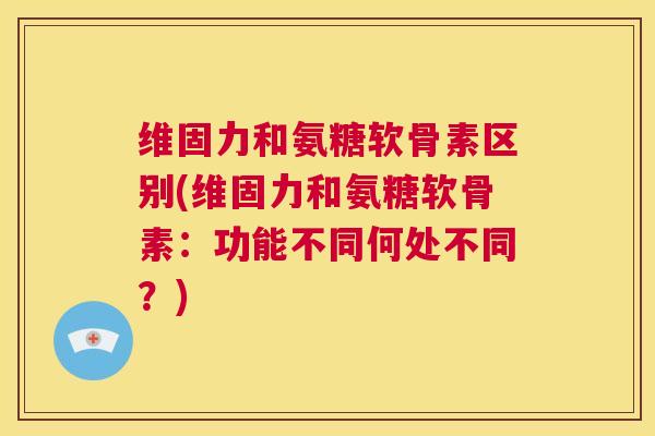 维固力和氨糖软骨素区别(维固力和氨糖软骨素：功能不同何处不同？)