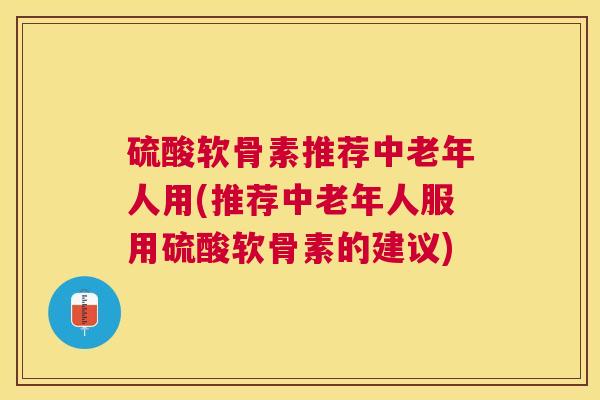硫酸软骨素推荐中老年人用(推荐中老年人服用硫酸软骨素的建议)