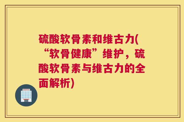 硫酸软骨素和维古力(“软骨健康”维护，硫酸软骨素与维古力的全面解析)