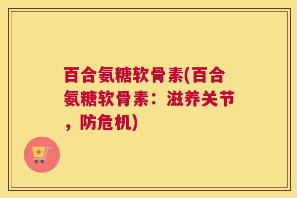 百合氨糖软骨素(百合氨糖软骨素：滋养关节，防危机)