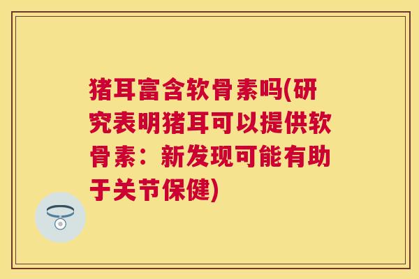 猪耳富含软骨素吗(研究表明猪耳可以提供软骨素：新发现可能有助于关节保健)
