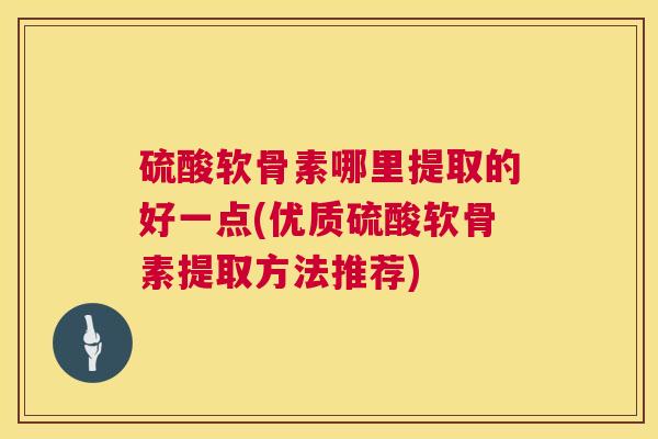 硫酸软骨素哪里提取的好一点(优质硫酸软骨素提取方法推荐)