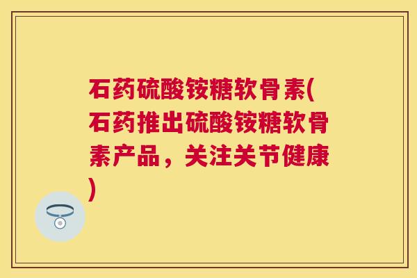石药硫酸铵糖软骨素(石药推出硫酸铵糖软骨素产品，关注关节健康)