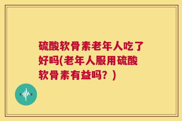 硫酸软骨素老年人吃了好吗(老年人服用硫酸软骨素有益吗？)