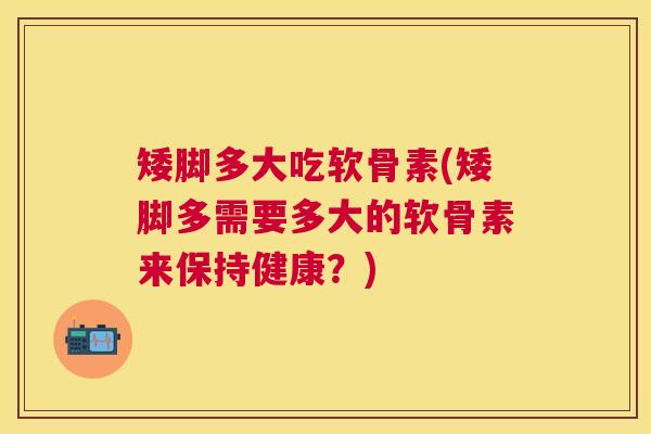 矮脚多大吃软骨素(矮脚多需要多大的软骨素来保持健康？)