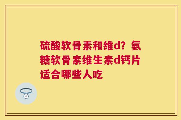 硫酸软骨素和维d？氨糖软骨素维生素d钙片适合哪些人吃