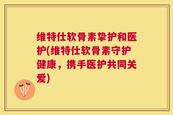 维特仕软骨素挚护和医护(维特仕软骨素守护健康，携手医护共同关爱)