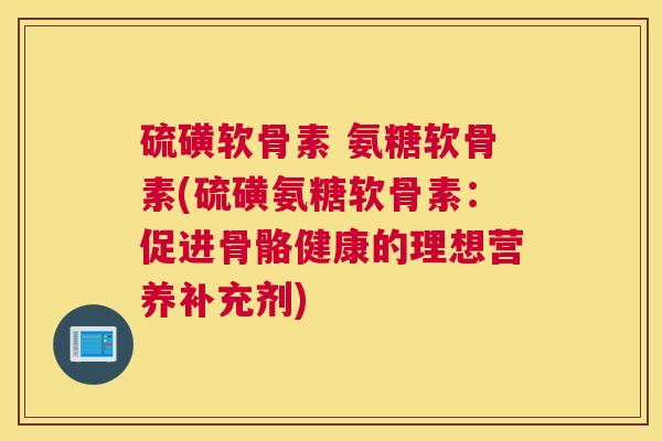 硫磺软骨素 氨糖软骨素(硫磺氨糖软骨素：促进骨骼健康的理想营养补充剂)