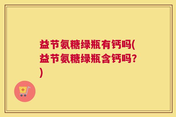 益节氨糖绿瓶有钙吗(益节氨糖绿瓶含钙吗？)