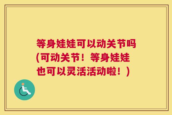 等身娃娃可以动关节吗(可动关节！等身娃娃也可以灵活活动啦！)