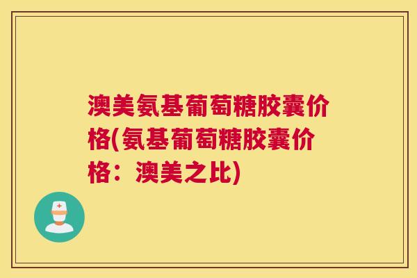 澳美氨基葡萄糖胶囊价格(氨基葡萄糖胶囊价格：澳美之比)