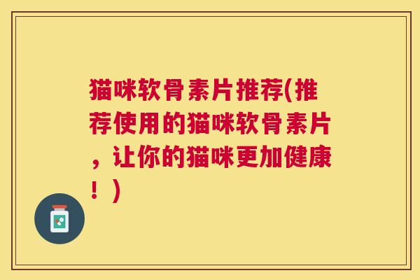 猫咪软骨素片推荐(推荐使用的猫咪软骨素片，让你的猫咪更加健康！)