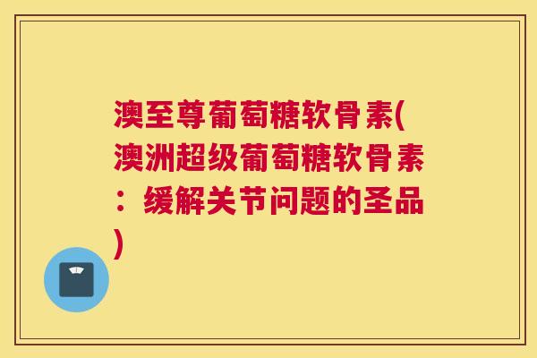 澳至尊葡萄糖软骨素(澳洲超级葡萄糖软骨素：缓解关节问题的圣品)