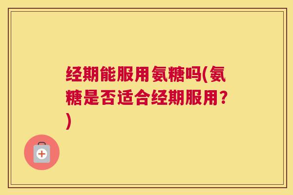 经期能服用氨糖吗(氨糖是否适合经期服用？)