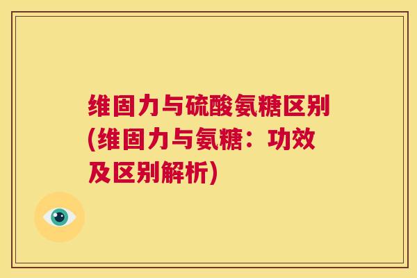 维固力与硫酸氨糖区别(维固力与氨糖：功效及区别解析)