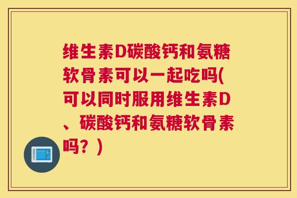 维生素D碳酸钙和氨糖软骨素可以一起吃吗(可以同时服用维生素D、碳酸钙和氨糖软骨素吗？)