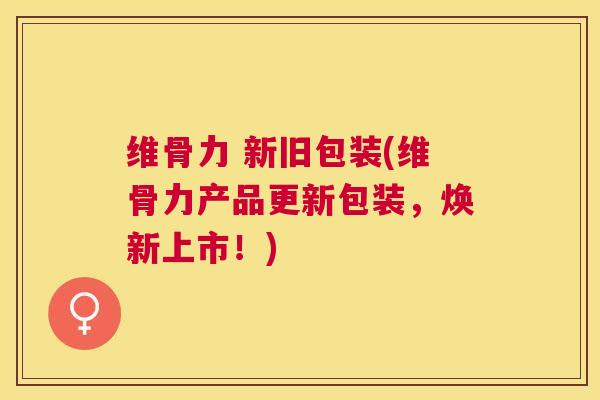 维骨力 新旧包装(维骨力产品更新包装，焕新上市！)