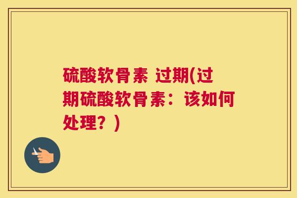 硫酸软骨素 过期(过期硫酸软骨素：该如何处理？)
