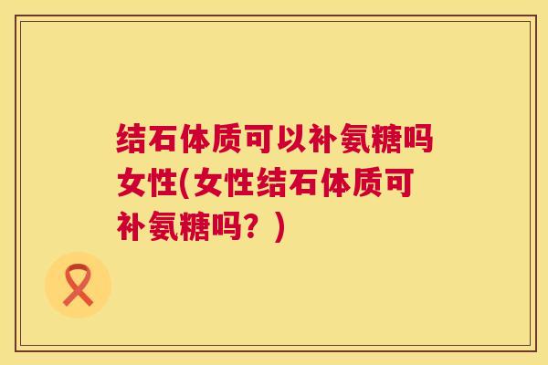 结石体质可以补氨糖吗女性(女性结石体质可补氨糖吗？)