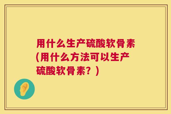用什么生产硫酸软骨素(用什么方法可以生产硫酸软骨素？)